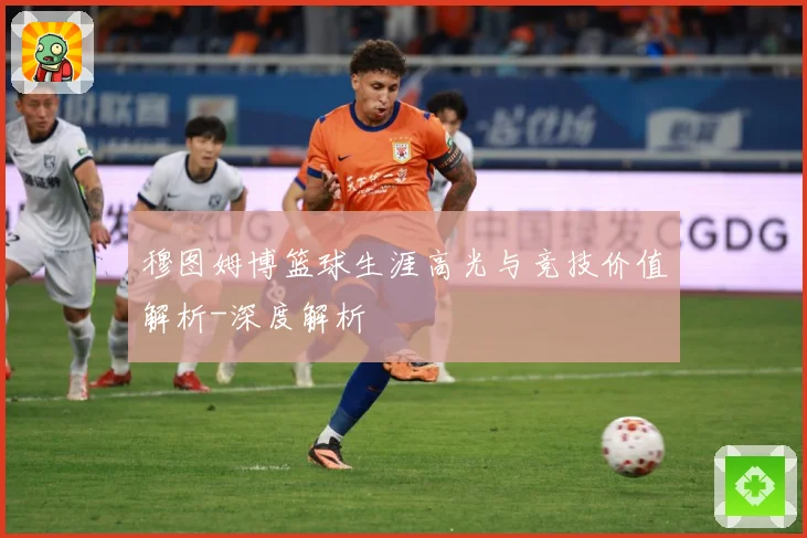 穆图姆博篮球生涯高光与竞技价值解析-深度解析