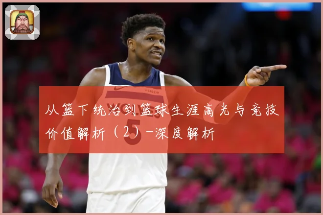从篮下统治到篮球生涯高光与竞技价值解析（2）-深度解析