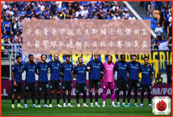字母哥争夺战尼克斯骑士优势明显火箭等球队逐渐失去机会赛场复盘-深度解析